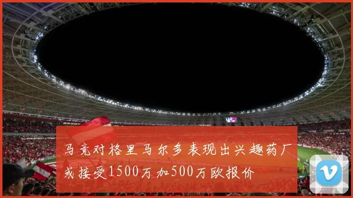 马竞对格里马尔多表现出兴趣药厂或接受1500万加500万欧报价