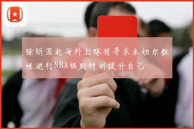 徐昕若赴海外打球将寻求米切尔教练进行NBA级别特训提升自己