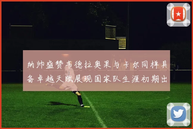 纳帅盛赞韦德拉奥果与卡尔同样具备卓越天赋展现国家队生涯初期出色表现