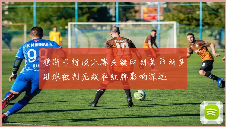 穆斯卡特谈比赛关键时刻莱昂纳多进球被判无效和红牌影响深远