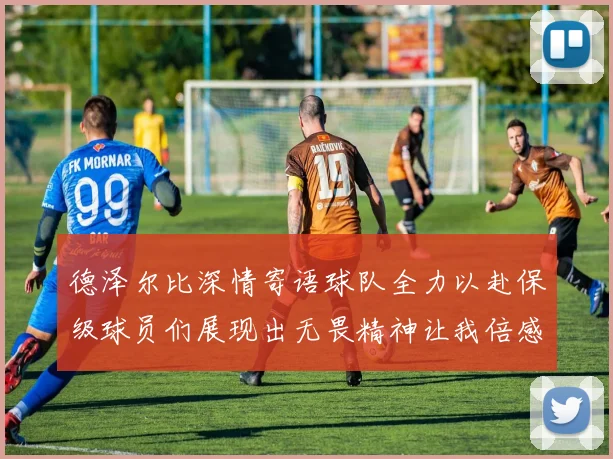德泽尔比深情寄语球队全力以赴保级球员们展现出无畏精神让我倍感自豪