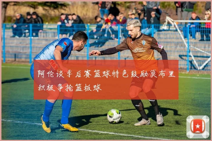 阿伦谈季后赛篮球特色鼓励莫布里积极争抢篮板球