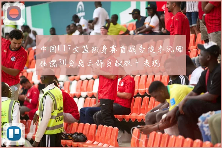 中国U17女篮热身赛首战告捷李沅珊独揽30分庞云舒贡献双十表现