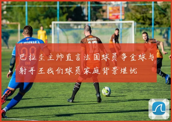 巴拉圭主帅直言法国球员争金球与射手王我们球员家庭背景堪忧