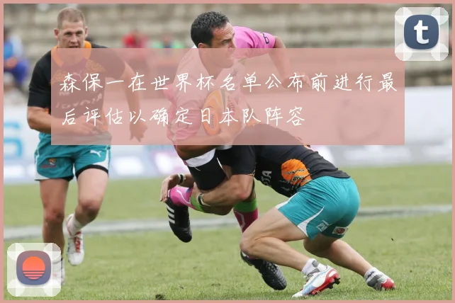 森保一在世界杯名单公布前进行最后评估以确定日本队阵容