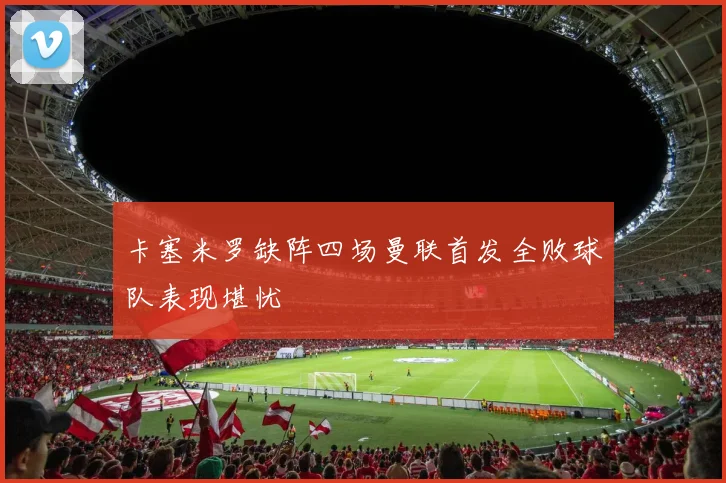 卡塞米罗缺阵四场曼联首发全败球队表现堪忧