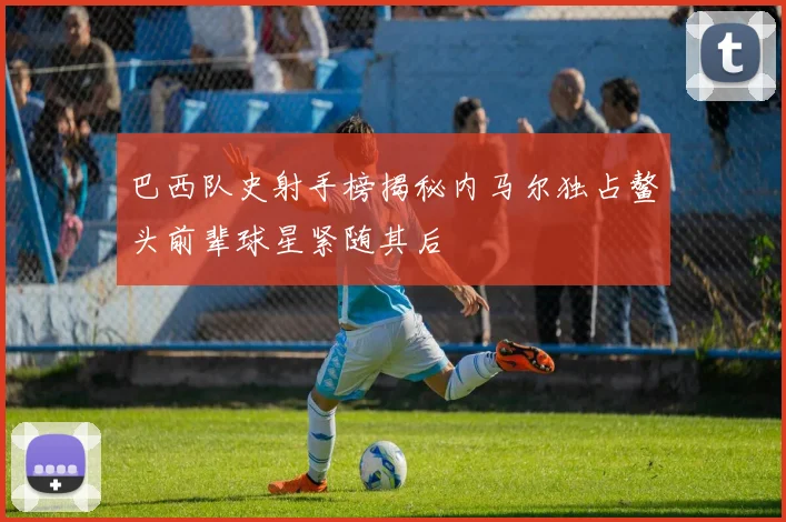 巴西队史射手榜揭秘内马尔独占鳌头前辈球星紧随其后