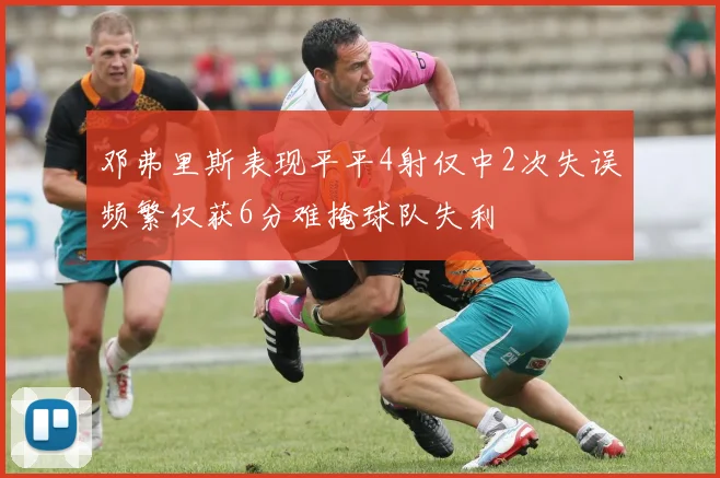 邓弗里斯表现平平4射仅中2次失误频繁仅获6分难掩球队失利
