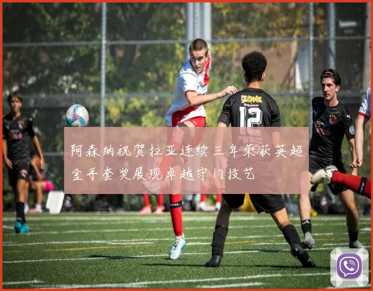 阿森纳祝贺拉亚连续三年荣获英超金手套奖展现卓越守门技艺