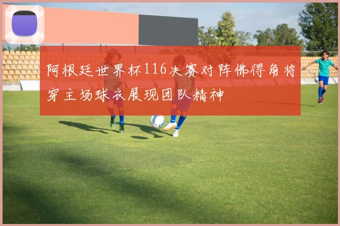 阿根廷世界杯116决赛对阵佛得角将穿主场球衣展现团队精神