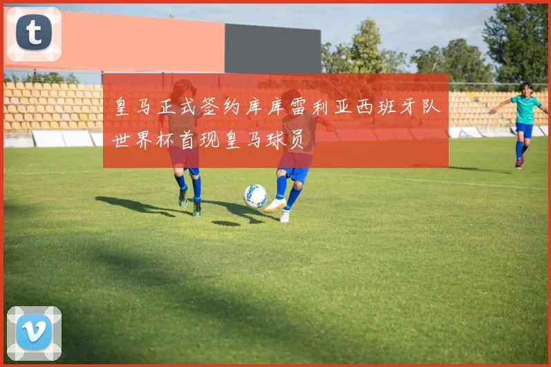 皇马正式签约库库雷利亚西班牙队世界杯首现皇马球员
