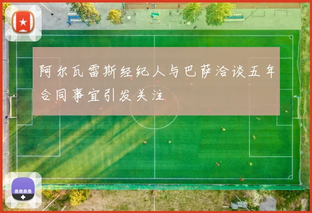 阿尔瓦雷斯经纪人与巴萨洽谈五年合同事宜引发关注