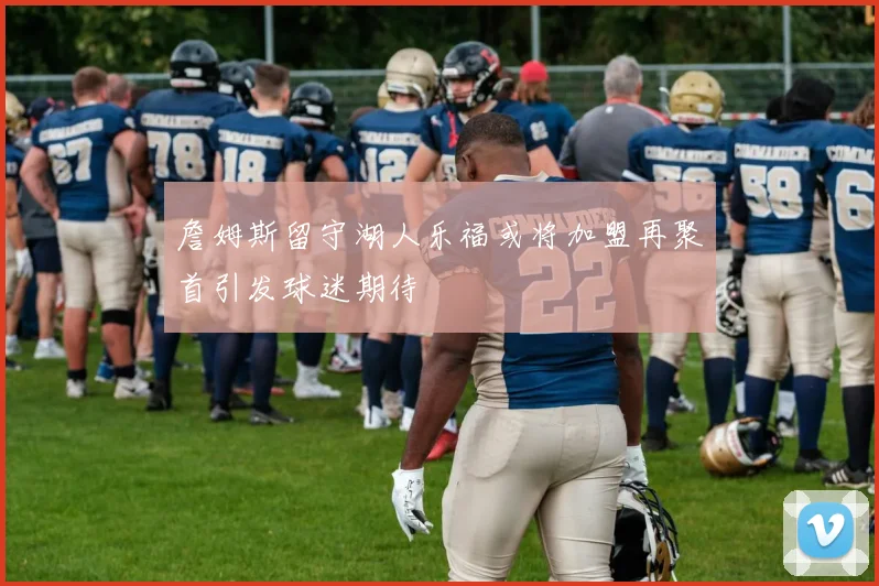 詹姆斯留守湖人乐福或将加盟再聚首引发球迷期待