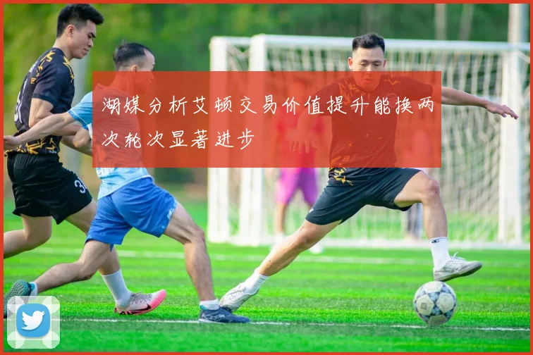 湖媒分析艾顿交易价值提升能换两次轮次显著进步