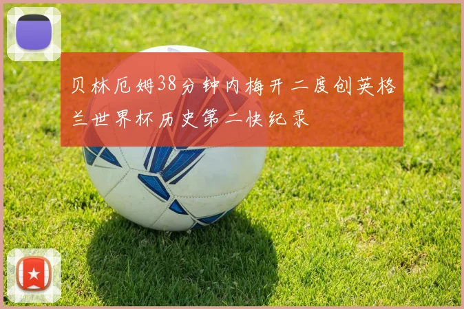 贝林厄姆38分钟内梅开二度创英格兰世界杯历史第二快纪录